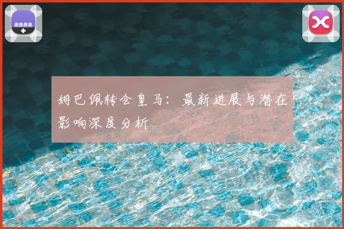 姆巴佩转会皇马：最新进展与潜在影响深度分析