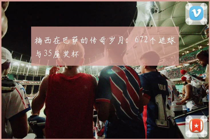 梅西在巴萨的传奇岁月：672个进球与35座奖杯