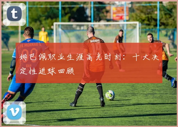 姆巴佩职业生涯高光时刻：十大决定性进球回顾