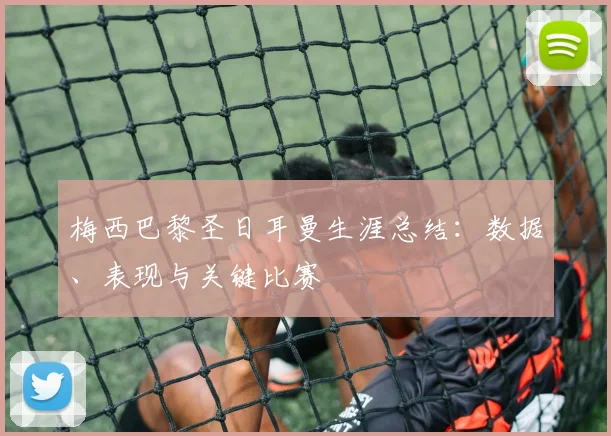 梅西巴黎圣日耳曼生涯总结：数据、表现与关键比赛
