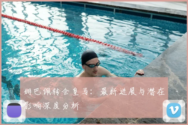 姆巴佩转会皇马：最新进展与潜在影响深度分析