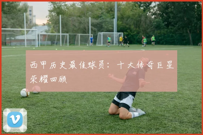 西甲历史最佳球员：十大传奇巨星荣耀回顾